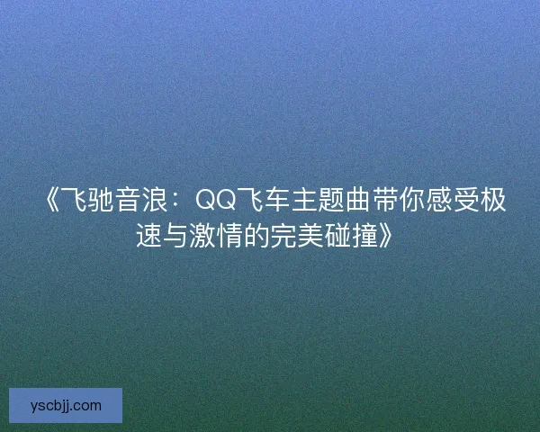 《飞驰音浪：QQ飞车主题曲带你感受极速与激情的完美碰撞》