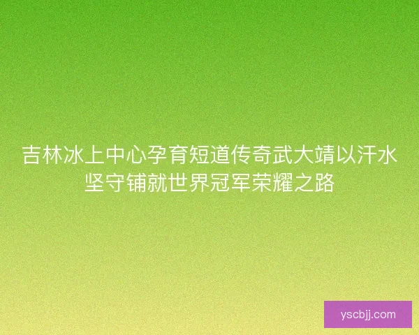 吉林冰上中心孕育短道传奇武大靖以汗水坚守铺就世界冠军荣耀之路