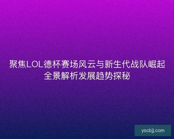 聚焦LOL德杯赛场风云与新生代战队崛起全景解析发展趋势探秘