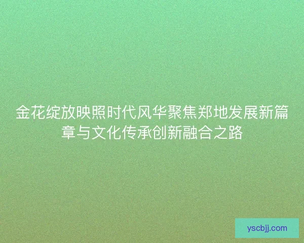 金花绽放映照时代风华聚焦郑地发展新篇章与文化传承创新融合之路