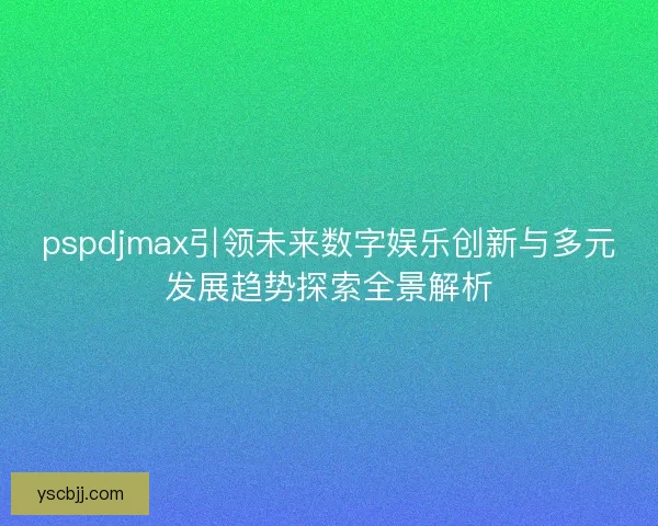pspdjmax引领未来数字娱乐创新与多元发展趋势探索全景解析