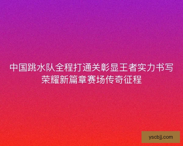 中国跳水队全程打通关彰显王者实力书写荣耀新篇章赛场传奇征程