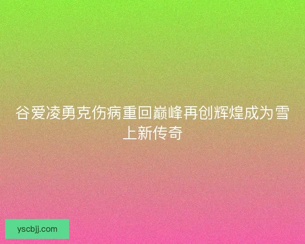谷爱凌勇克伤病重回巅峰再创辉煌成为雪上新传奇